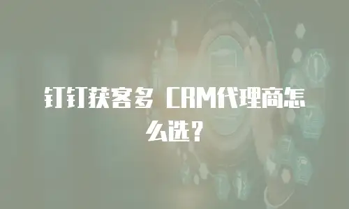 钉钉获客多 CRM代理商怎么选？