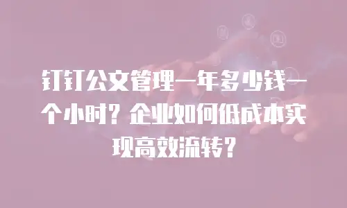 钉钉公文管理一年多少钱一个小时？企业如何低成本实现高效流转？