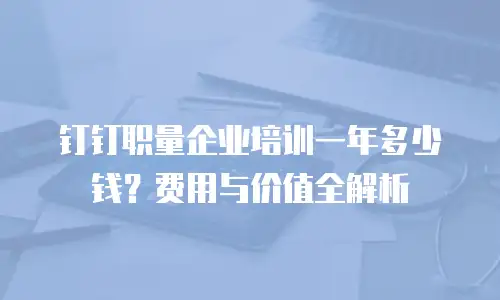 钉钉职量企业培训一年多少钱？费用与价值全解析