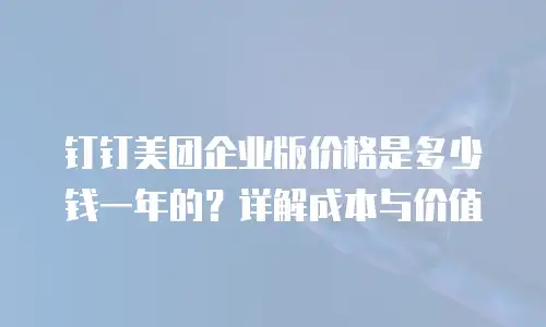 钉钉美团企业版价格是多少钱一年的？详解成本与价值