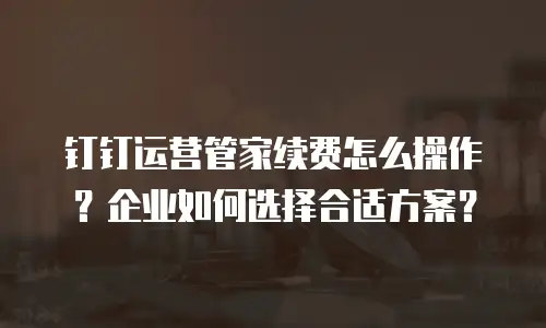 钉钉运营管家续费怎么操作？企业如何选择合适方案？