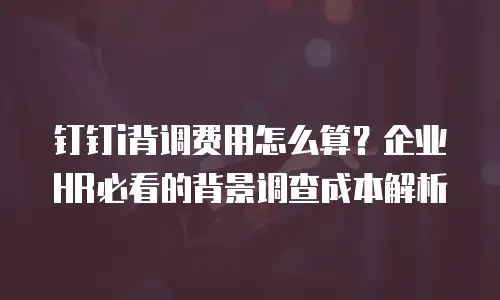 钉钉i背调费用怎么算？企业HR必看的背景调查成本解析
