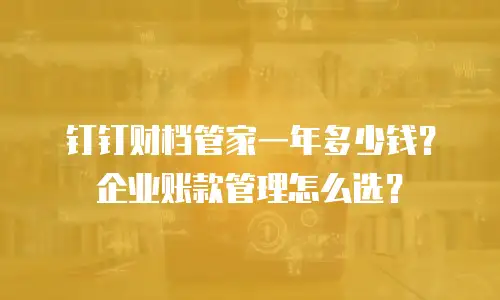 钉钉财档管家一年多少钱？企业账款管理怎么选？