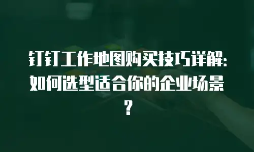 钉钉工作地图购买技巧详解：如何选型适合你的企业场景？
