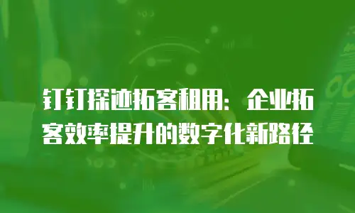 钉钉探迹拓客租用：企业拓客效率提升的数字化新路径