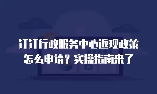 钉钉行政服务中心返现政策怎么申请？实操指南来了