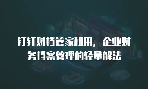 钉钉财档管家租用，企业财务档案管理的轻量解法