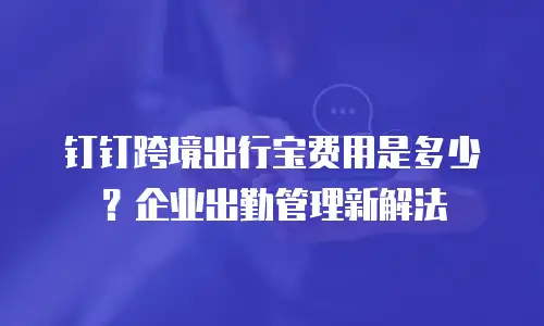钉钉跨境出行宝费用是多少？企业出勤管理新解法