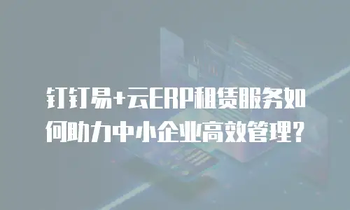钉钉易+云ERP租赁服务如何助力中小企业高效管理？