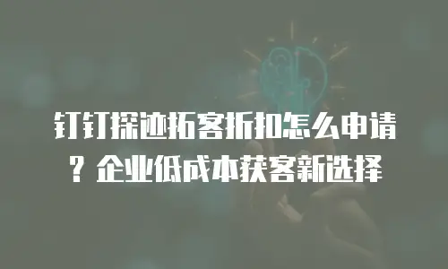钉钉探迹拓客折扣怎么申请？企业低成本获客新选择