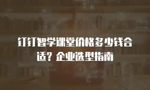 钉钉智学课堂价格多少钱合适？企业选型指南