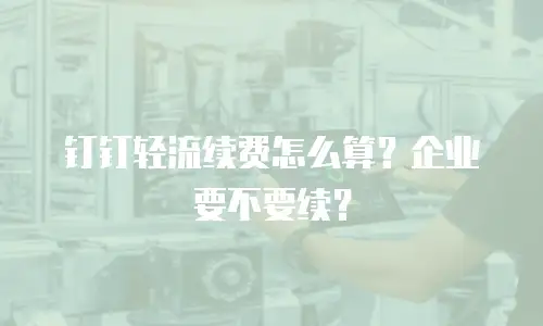 钉钉轻流续费怎么算？企业要不要续？