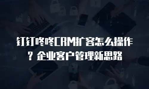 钉钉咚咚CRM扩容怎么操作？企业客户管理新思路