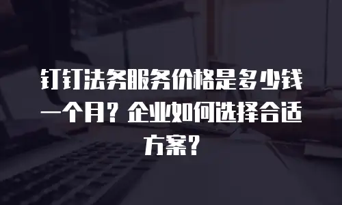 钉钉法务服务价格是多少钱一个月？企业如何选择合适方案？