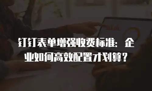 钉钉表单增强收费标准：企业如何高效配置才划算？