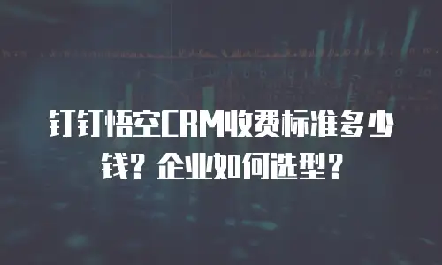 钉钉悟空CRM收费标准多少钱？企业如何选型？