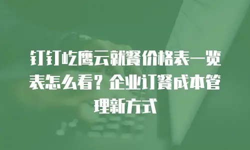 钉钉屹鹰云就餐价格表一览表怎么看？企业订餐成本管理新方式