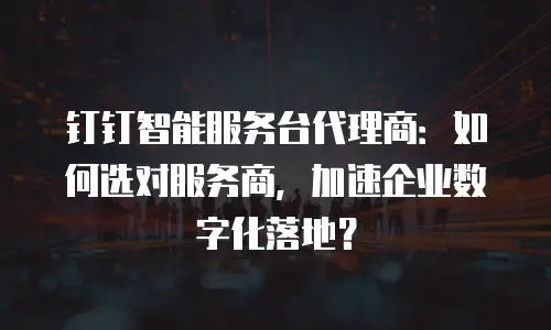 钉钉智能服务台代理商：如何选对服务商，加速企业数字化落地？