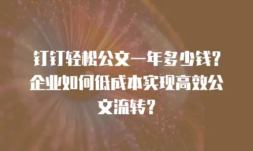 钉钉轻松公文一年多少钱？企业如何低成本实现高效公文流转？