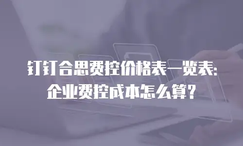 钉钉合思费控价格表一览表：企业费控成本怎么算？