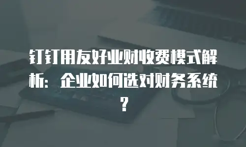 钉钉用友好业财收费模式解析：企业如何选对财务系统？