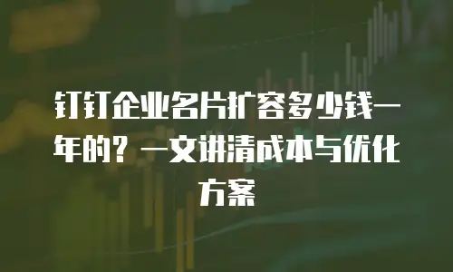 钉钉企业名片扩容多少钱一年的？一文讲清成本与优化方案