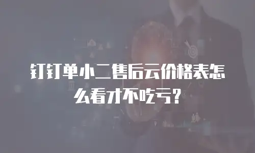 钉钉单小二售后云价格表怎么看才不吃亏？