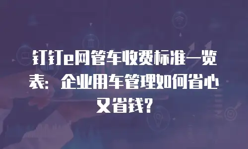 钉钉e网管车收费标准一览表：企业用车管理如何省心又省钱？