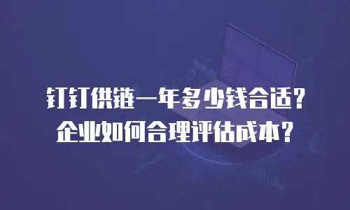 钉钉供链一年多少钱合适？企业如何合理评估成本？