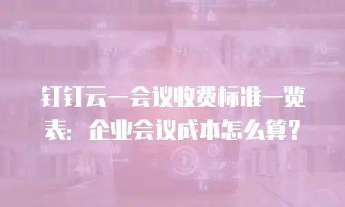 钉钉云一会议收费标准一览表：企业会议成本怎么算？