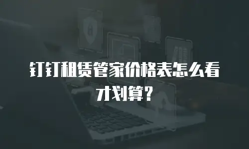 钉钉租赁管家价格表怎么看才划算？
