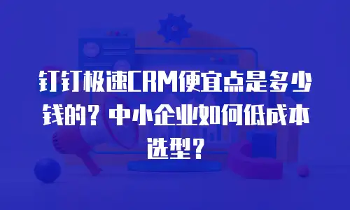 钉钉极速CRM便宜点是多少钱的？中小企业如何低成本选型？