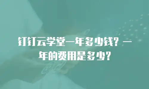 钉钉云学堂一年多少钱？一年的费用是多少？