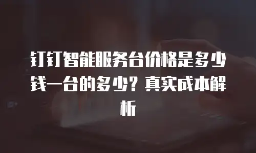 钉钉智能服务台价格是多少钱一台的多少？真实成本解析