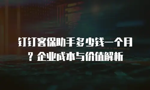 钉钉客保助手多少钱一个月？企业成本与价值解析