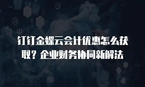 钉钉金蝶云会计优惠怎么获取？企业财务协同新解法