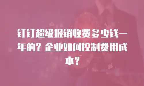 钉钉超级报销收费多少钱一年的？企业如何控制费用成本？