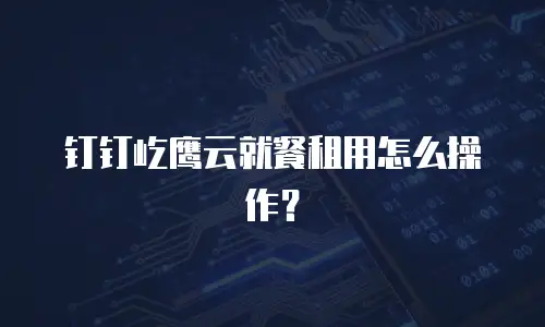 钉钉屹鹰云就餐租用怎么操作？