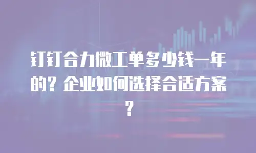 钉钉合力微工单多少钱一年的？企业如何选择合适方案？