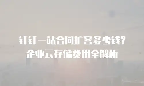 钉钉一站合同扩容多少钱？企业云存储费用全解析