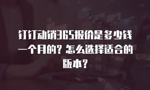 钉钉动销365报价是多少钱一个月的？怎么选择适合的版本？