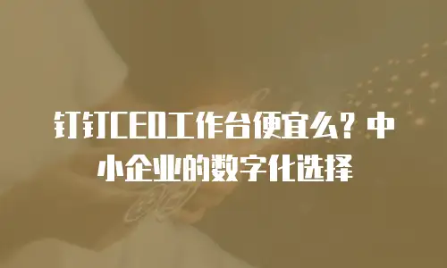 钉钉CEO工作台便宜么？中小企业的数字化选择