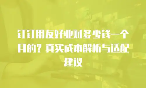 钉钉用友好业财多少钱一个月的？真实成本解析与适配建议
