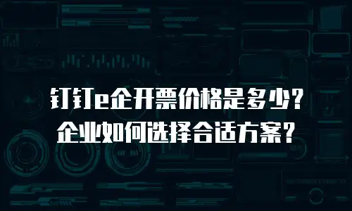 钉钉e企开票价格是多少？企业如何选择合适方案？