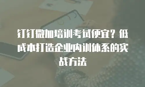 钉钉微加培训考试便宜？低成本打造企业内训体系的实战方法