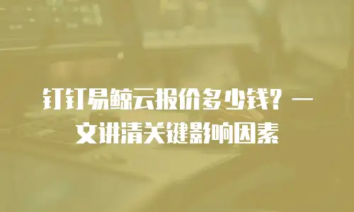 钉钉易鲸云报价多少钱？一文讲清关键影响因素