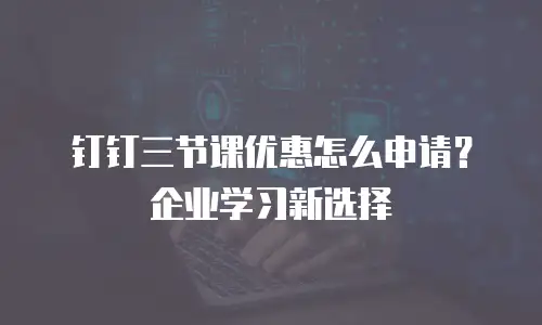 钉钉三节课优惠怎么申请？企业学习新选择