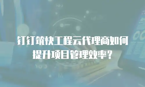 钉钉筑快工程云代理商如何提升项目管理效率？