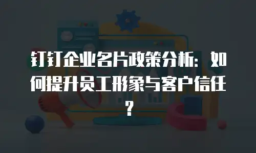 钉钉企业名片政策分析：如何提升员工形象与客户信任？