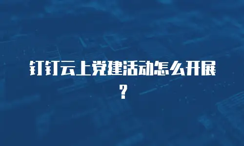 钉钉云上党建活动怎么开展？